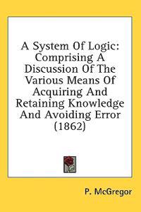 A System Of Logic: Comprising A Discussion Of The Various Means Of Acquiring And Retaining Knowledge And Avoiding Error (1862)