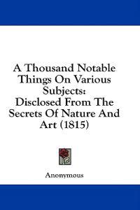 A Thousand Notable Things On Various Subjects: Disclosed From The Secrets Of Nature And Art (1815)