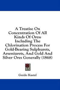 A Treatise On Concentration Of All Kinds Of Ores: Including The Chlorination Process For Gold-Bearing Sulphurets, Arseniurets, And Gold And Silver Ore