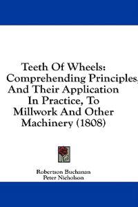 Teeth Of Wheels: Comprehending Principles, And Their Application In Practice, To Millwork And Other Machinery (1808)