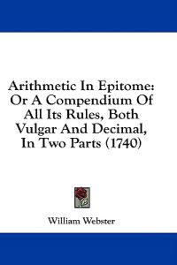 Arithmetic In Epitome: Or A Compendium Of All Its Rules, Both Vulgar And Decimal, In Two Parts (1740)