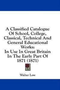 A Classified Catalogue Of School, College, Classical, Technical And General Educational Works: In Use In Great Britain In The Early Part Of 1871 (1871
