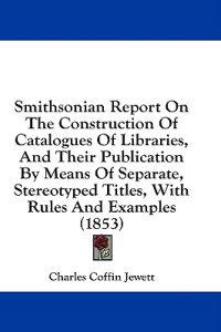 Smithsonian Report On The Construction Of Catalogues Of Libraries, And Their Publication By Means Of Separate, Stereotyped Titles, With Rules And Exam