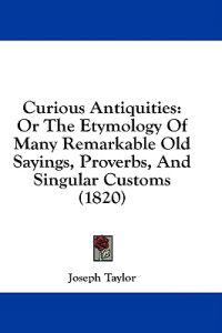 Curious Antiquities: Or The Etymology Of Many Remarkable Old Sayings, Proverbs, And Singular Customs (1820)