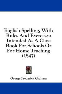 English Spelling, With Rules And Exercises: Intended As A Class Book For Schools Or For Home Teaching (1847)