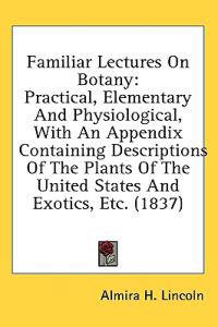 Familiar Lectures On Botany: Practical, Elementary And Physiological, With An Appendix Containing Descriptions Of The Plants Of The United States And