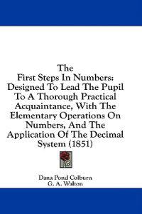 The First Steps In Numbers: Designed To Lead The Pupil To A Thorough Practical Acquaintance, With The Elementary Operations On Numbers, And The Applic