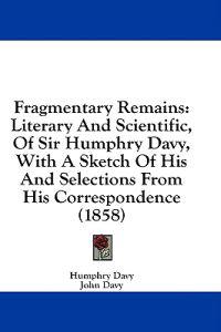 Fragmentary Remains: Literary And Scientific, Of Sir Humphry Davy, With A Sketch Of His And Selections From His Correspondence (1858)