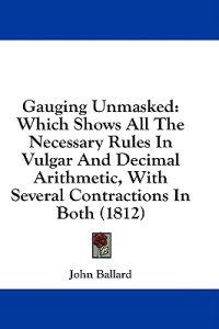 Gauging Unmasked: Which Shows All The Necessary Rules In Vulgar And Decimal Arithmetic, With Several Contractions In Both (1812)