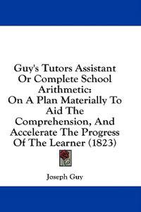Guy's Tutors Assistant Or Complete School Arithmetic: On A Plan Materially To Aid The Comprehension, And Accelerate The Progress Of The Learner (1823)