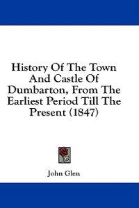 History Of The Town And Castle Of Dumbarton, From The Earliest Period Till The Present (1847)
