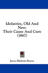 Idolatries, Old And New: Their Cause And Cure (1867)