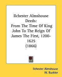 Ilchester Almshouse Deeds: From The Time Of King John To The Reign Of James The First, 1200-1625 (1866)