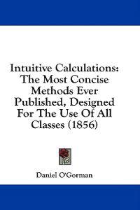 Intuitive Calculations: The Most Concise Methods Ever Published, Designed For The Use Of All Classes (1856)