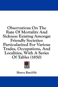 Observations On The Rate Of Mortality And Sickness Existing Amongst Friendly Societies: Particularized For Various Trades, Occupations, And Localities