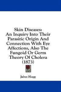 Skin Diseases: An Inquiry Into Their Parasitic Origin And Connection With Eye Affections, Also The Fungoid Or Germ Theory Of Cholera (1873)