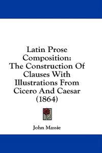 Latin Prose Composition: The Construction Of Clauses With Illustrations From Cicero And Caesar (1864)