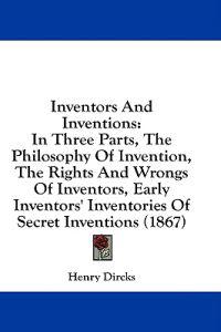 Inventors And Inventions: In Three Parts, The Philosophy Of Invention, The Rights And Wrongs Of Inventors, Early Inventors' Inventories Of Secret Inve