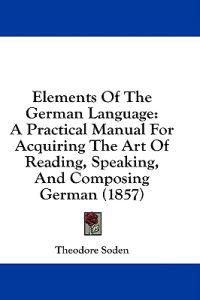 Elements Of The German Language: A Practical Manual For Acquiring The Art Of Reading, Speaking, And Composing German (1857)