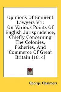 Opinions Of Eminent Lawyers V1: On Various Points Of English Jurisprudence, Chiefly Concerning The Colonies, Fisheries, And Commerce Of Great Britain