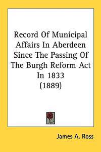 Record Of Municipal Affairs In Aberdeen Since The Passing Of The Burgh Reform Act In 1833 (1889)