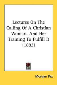 Lectures On The Calling Of A Christian Woman, And Her Training To Fulfill It (1883)