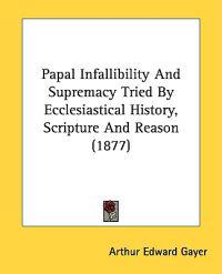 Papal Infallibility and Supremacy Tried by Ecclesiastical History, Scripture and Reason