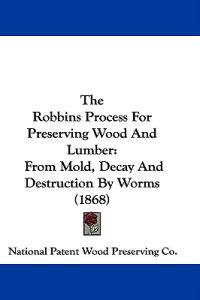 The Robbins Process For Preserving Wood And Lumber: From Mold, Decay And Destruction By Worms (1868)