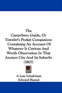 The Canterbury Guide, Or Traveler's Pocket Companion: Containing An Account Of Whatever Is Curious And Worth Observation In That Ancient City And Its
