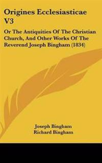 Origines Ecclesiasticae Vol 3, or the Antiquities of the Christian Church, and Other Works of the Reverend Joseph Bingham