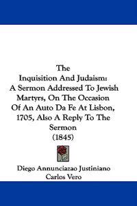 The Inquisition And Judaism: A Sermon Addressed To Jewish Martyrs, On The Occasion Of An Auto Da Fe At Lisbon, 1705, Also A Reply To The Sermon (1845)
