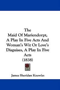 The Maid Of Mariendorpt, A Play In Five Acts And Woman's Wit Or Love's Disguises, A Play In Five Acts (1838)