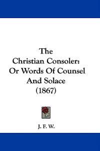 The Christian Consoler: Or Words Of Counsel And Solace (1867)