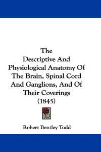 The Descriptive And Physiological Anatomy Of The Brain, Spinal Cord And Ganglions, And Of Their Coverings (1845)