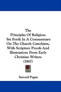 The Principles Of Religion: Set Forth In A Commentary On The Church Catechism, With Scripture Proofs And Illustrations From Early Christian Writers (1