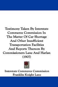 Testimony Taken By Interstate Commerce Commission In The Matter Of Car Shortage And Other Insufficient Transportation Facilities And Reports Thereon By Commissioners Lane And Harlan (1907)