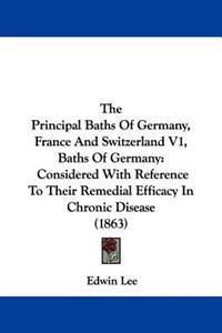 The Principal Baths Of Germany, France And Switzerland V1, Baths Of Germany: Considered With Reference To Their Remedial Efficacy In Chronic Disease (