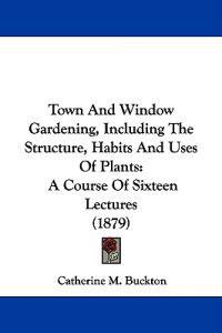 Town And Window Gardening, Including The Structure, Habits And Uses Of Plants