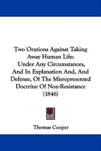 Two Orations Against Taking Away Human Life: Under Any Circumstances, And In Explanation And, And Defense, Of The Misrepresented Doctrine Of Non-Resis
