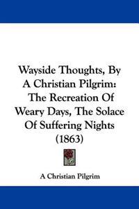 Wayside Thoughts, By A Christian Pilgrim: The Recreation Of Weary Days, The Solace Of Suffering Nights (1863)