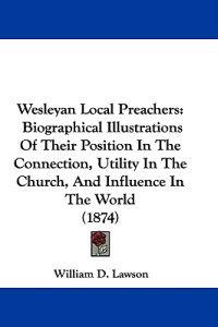 Wesleyan Local Preachers: Biographical Illustrations Of Their Position In The Connection, Utility In The Church, And Influence In The World (1874)