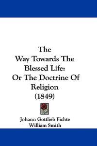 The Way Towards The Blessed Life: Or The Doctrine Of Religion (1849)