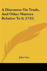 Discourse On Trade, And Other Matters Relative To It (1745)