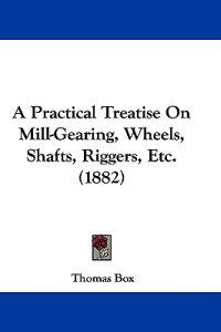A Practical Treatise on Mill-gearing, Wheels, Shafts, Riggers, Etc.
