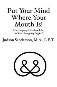 Put Your Mind Where Your Mouth Is!: Lose Language Lies about Life; Use True "Energizing English"!