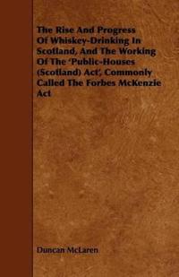The Rise And Progress Of Whiskey-Drinking In Scotland, And The Working Of The 'Public-Houses (Scotland) Act', Commonly Called The Forbes McKenzie Act