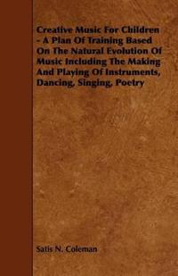 Creative Music For Children - A Plan Of Training Based On The Natural Evolution Of Music Including The Making And Playing Of Instruments, Dancing, Singing, Poetry