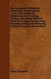 The Rudiments Of Practical Bricklaying - In Six Sections - General Principles Of Bricklaying, Arch Drawing, Cutting, And Setting, Different Kinds Of Pointing, Paving, Tiling, Materials, Slating, And Plastering, Practical Geometry Mensuration