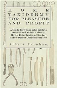 Home Taxidermy For Pleasure And Profit - A Guide For Those Who Wish To Prepare And Mount Animals, Birds, Fish, Reptiles, Etc., For Home, Den Or Office Decoration