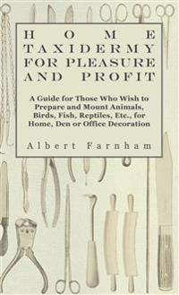 Home Taxidermy For Pleasure And Profit - A Guide For Those Who Wish To Prepare And Mount Animals, Birds, Fish, Reptiles, Etc., For Home, Den Or Office Decoration
